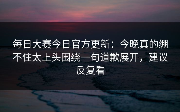 每日大赛今日官方更新：今晚真的绷不住太上头围绕一句道歉展开，建议反复看