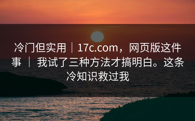 冷门但实用｜17c.com，网页版这件事 ｜ 我试了三种方法才搞明白。这条冷知识救过我