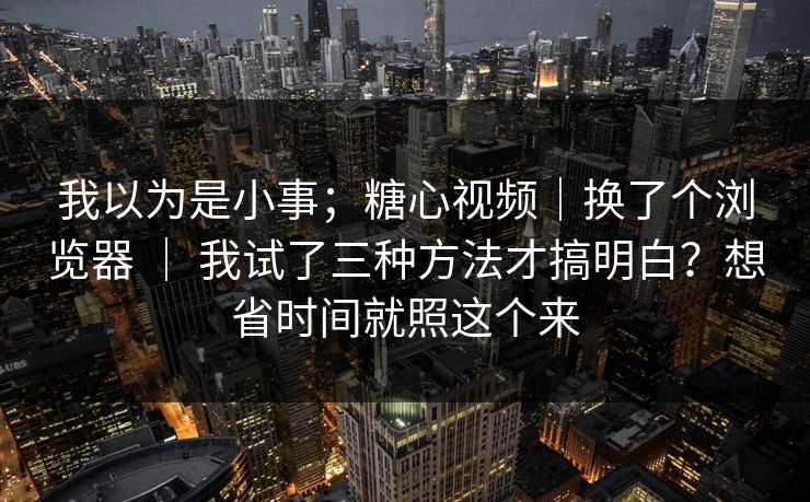 我以为是小事；糖心视频｜换了个浏览器 ｜ 我试了三种方法才搞明白？想省时间就照这个来