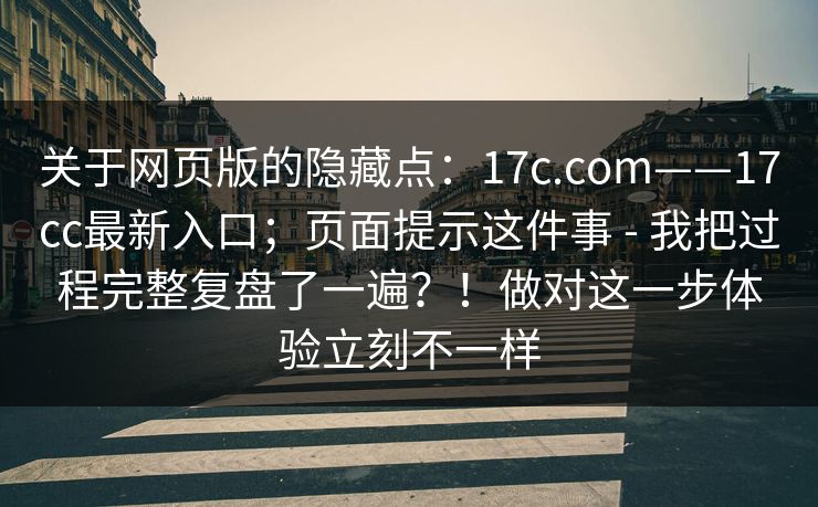 关于网页版的隐藏点：17c.com——17cc最新入口；页面提示这件事 - 我把过程完整复盘了一遍？！做对这一步体验立刻不一样