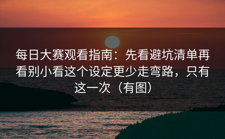 每日大赛观看指南：先看避坑清单再看别小看这个设定更少走弯路，只有这一次（有图）