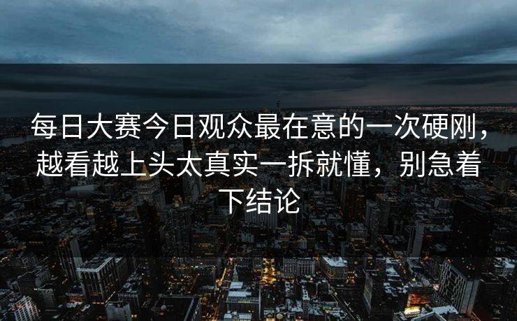 每日大赛今日观众最在意的一次硬刚，越看越上头太真实一拆就懂，别急着下结论