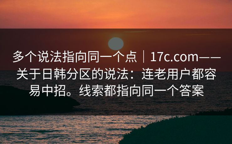 多个说法指向同一个点｜17c.com——关于日韩分区的说法：连老用户都容易中招。线索都指向同一个答案