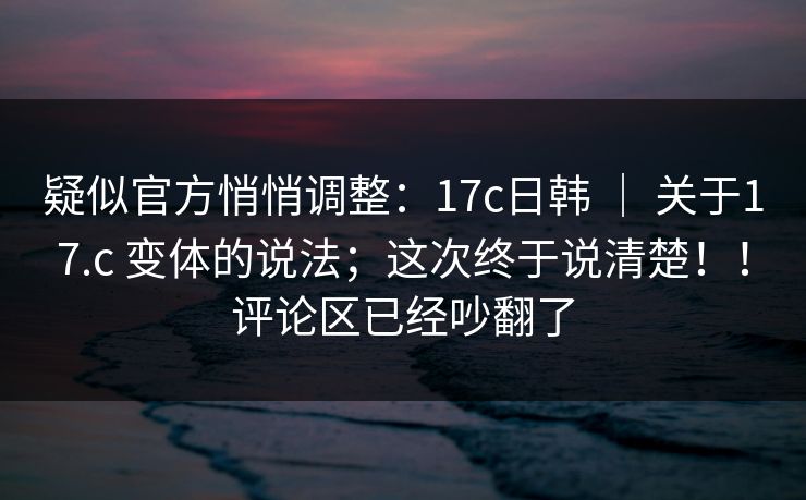 疑似官方悄悄调整：17c日韩 ｜ 关于17.c 变体的说法；这次终于说清楚！！评论区已经吵翻了