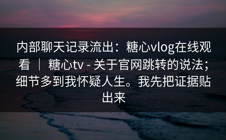 内部聊天记录流出：糖心vlog在线观看 ｜ 糖心tv - 关于官网跳转的说法；细节多到我怀疑人生。我先把证据贴出来