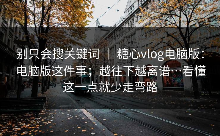 别只会搜关键词 ｜ 糖心vlog电脑版：电脑版这件事；越往下越离谱…看懂这一点就少走弯路