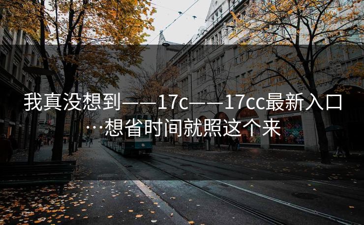 我真没想到——17c——17cc最新入口…想省时间就照这个来