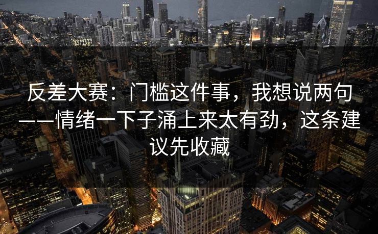 反差大赛：门槛这件事，我想说两句——情绪一下子涌上来太有劲，这条建议先收藏  第1张