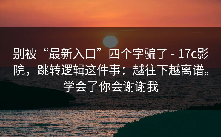 别被“最新入口”四个字骗了 - 17c影院，跳转逻辑这件事：越往下越离谱。学会了你会谢谢我
