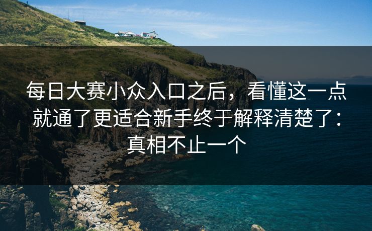 每日大赛小众入口之后，看懂这一点就通了更适合新手终于解释清楚了：真相不止一个