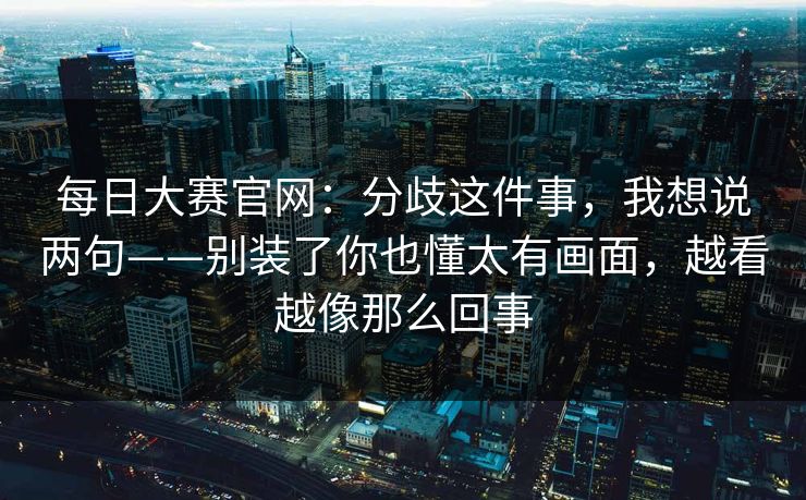 每日大赛官网：分歧这件事，我想说两句——别装了你也懂太有画面，越看越像那么回事