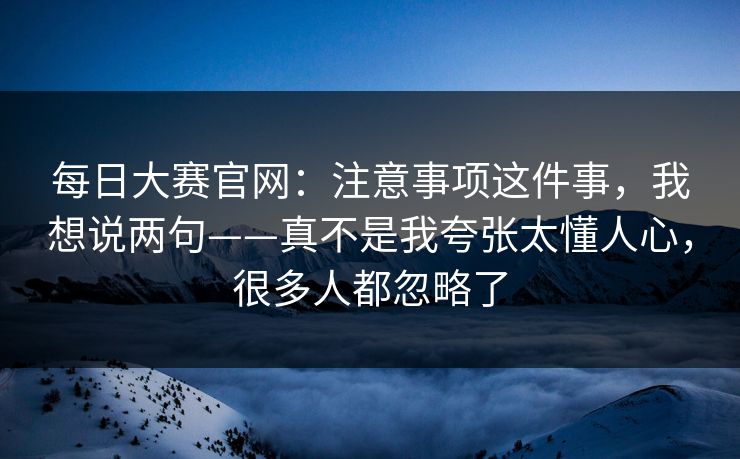 每日大赛官网：注意事项这件事，我想说两句——真不是我夸张太懂人心，很多人都忽略了
