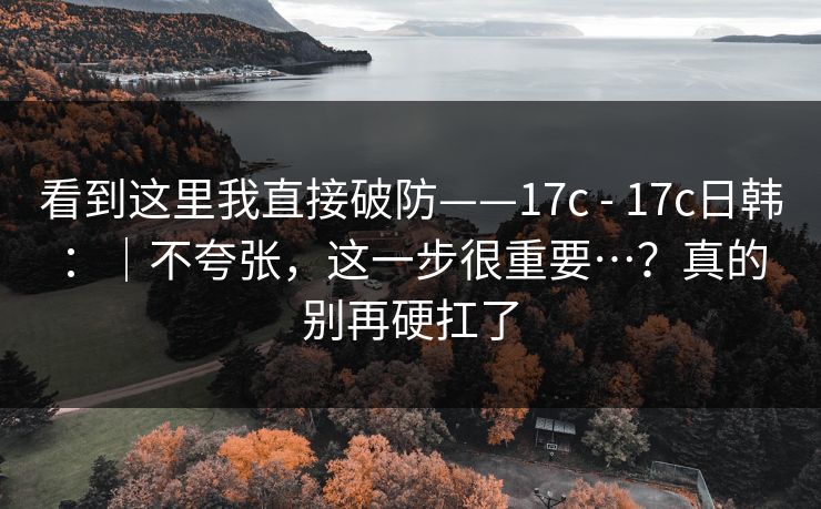 看到这里我直接破防——17c - 17c日韩:|不夸张,这一步很重要…?真的别再硬扛了