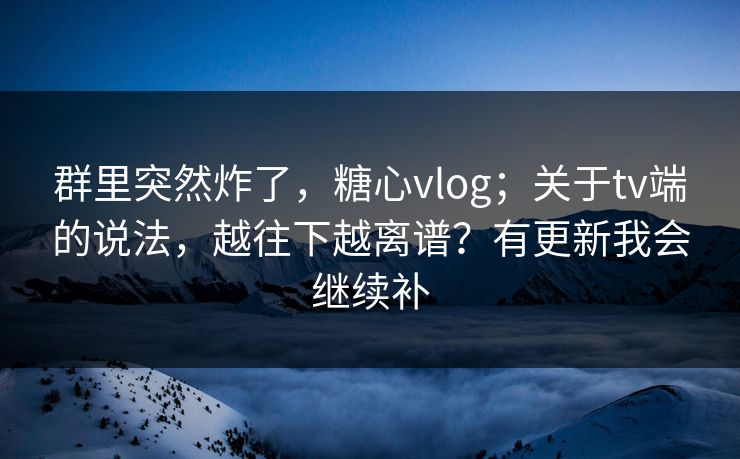 群里突然炸了，糖心vlog；关于tv端的说法，越往下越离谱？有更新我会继续补