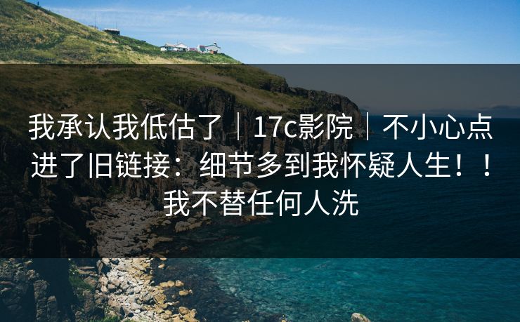 我承认我低估了｜17c影院｜不小心点进了旧链接：细节多到我怀疑人生！！我不替任何人洗