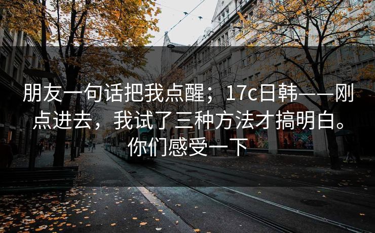 朋友一句话把我点醒；17c日韩——刚点进去，我试了三种方法才搞明白。你们感受一下