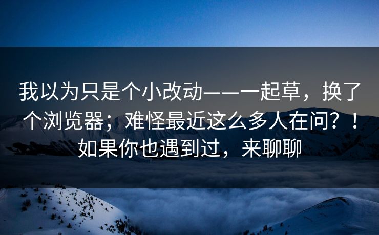 我以为只是个小改动——一起草，换了个浏览器；难怪最近这么多人在问？！如果你也遇到过，来聊聊