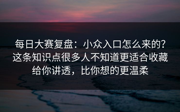 每日大赛复盘：小众入口怎么来的？这条知识点很多人不知道更适合收藏给你讲透，比你想的更温柔