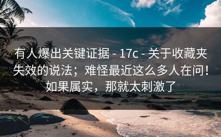 有人爆出关键证据 - 17c - 关于收藏夹失效的说法；难怪最近这么多人在问！如果属实，那就太刺激了