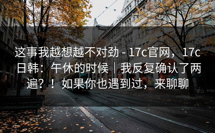 这事我越想越不对劲 - 17c官网，17c日韩：午休的时候｜我反复确认了两遍？！如果你也遇到过，来聊聊