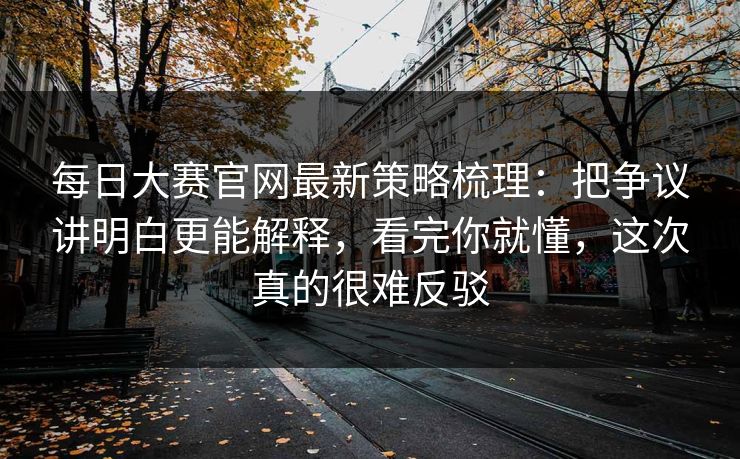 每日大赛官网最新策略梳理：把争议讲明白更能解释，看完你就懂，这次真的很难反驳