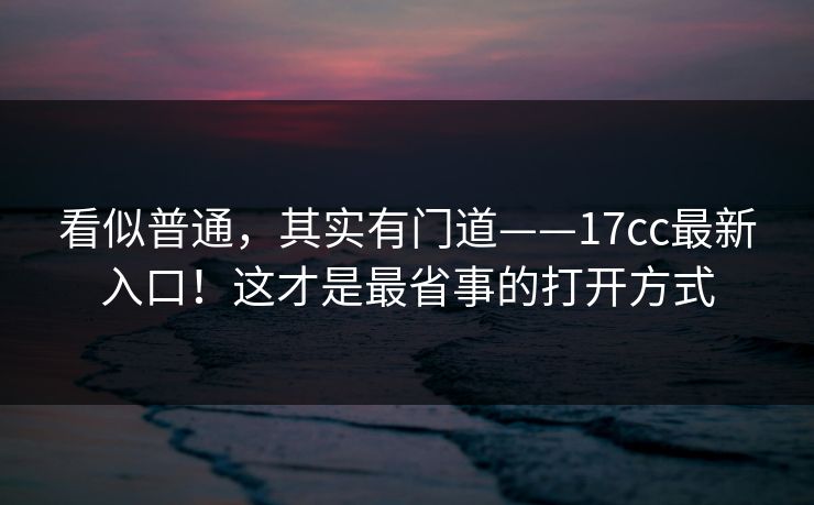 看似普通，其实有门道——17cc最新入口！这才是最省事的打开方式