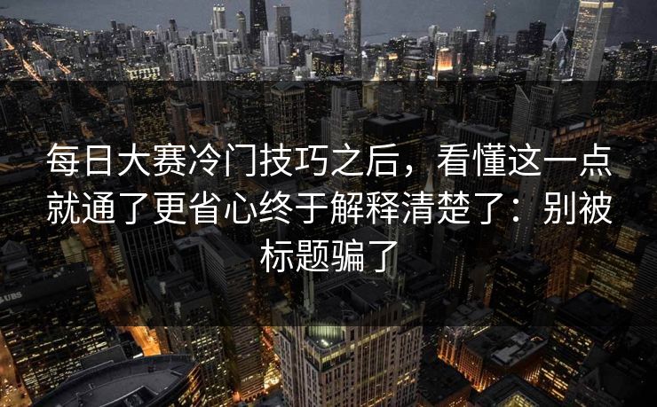 每日大赛冷门技巧之后，看懂这一点就通了更省心终于解释清楚了：别被标题骗了