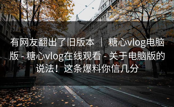 有网友翻出了旧版本 | 糖心vlog电脑版 - 糖心vlog在线观看 - 关于电脑版的说法!这条爆料你信几分