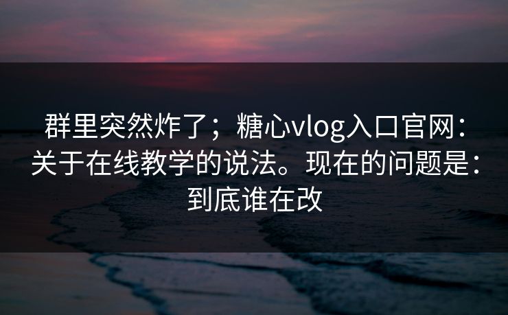 群里突然炸了;糖心vlog入口官网:关于在线教学的说法。现在的问题是:到底谁在改