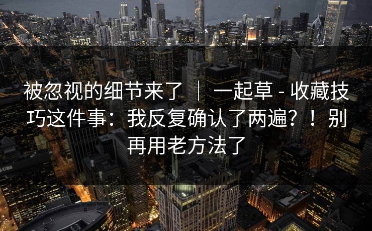 被忽视的细节来了 ｜ 一起草 - 收藏技巧这件事：我反复确认了两遍？！别再用老方法了